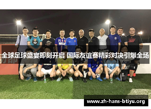 全球足球盛宴即刻开启 国际友谊赛精彩对决引爆全场