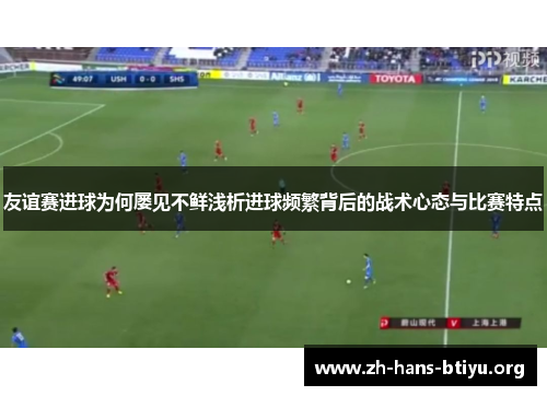 友谊赛进球为何屡见不鲜浅析进球频繁背后的战术心态与比赛特点