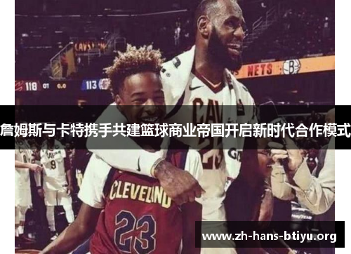 詹姆斯与卡特携手共建篮球商业帝国开启新时代合作模式